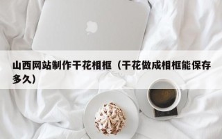 沛县山西网站制作干花相框（干花做成相框能保存多久）